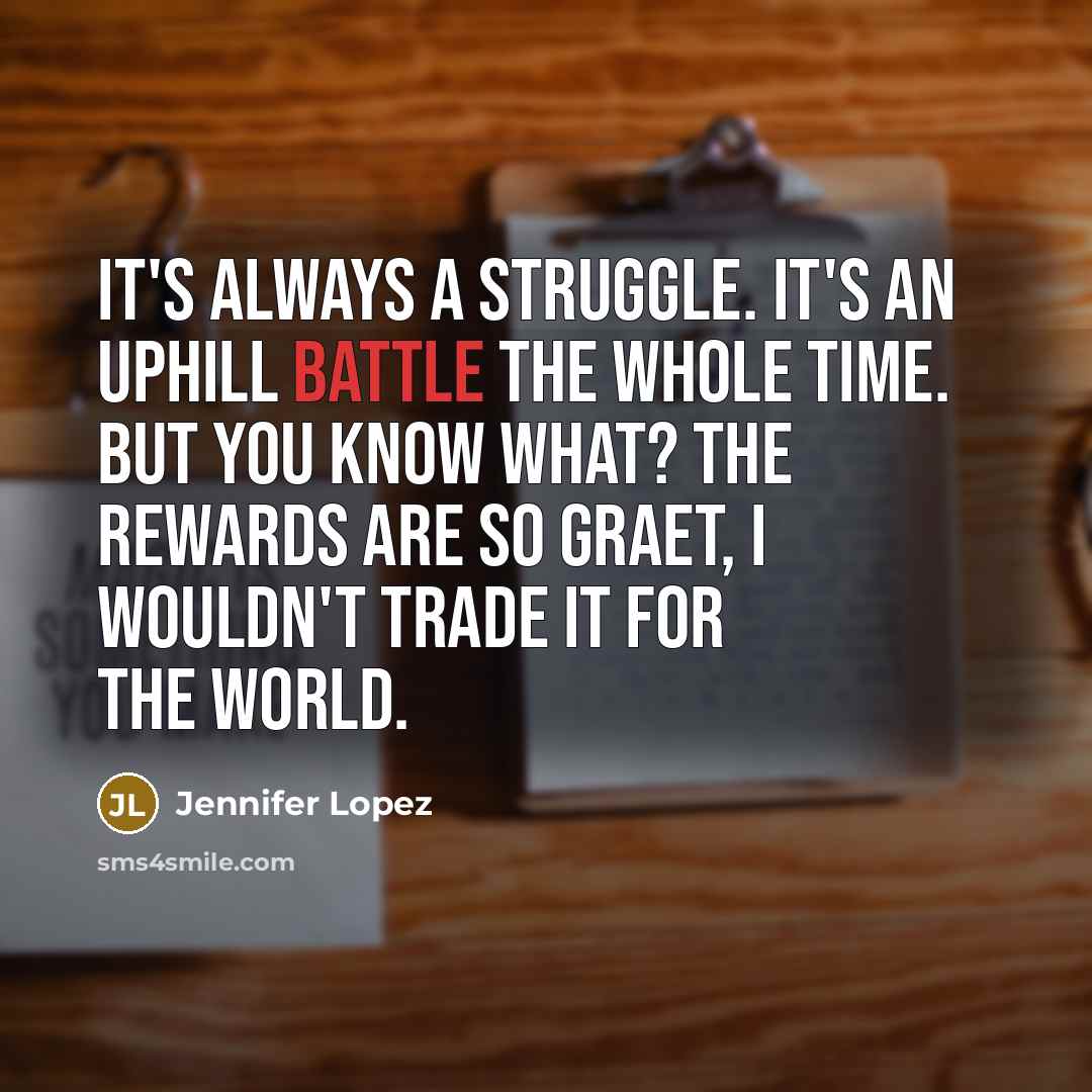 “It's always a struggle. It's an uphill battle the whole time. But you know what? The rewards are so graet, I wouldn't trade it for the world.” quote by Jennifer Lopez