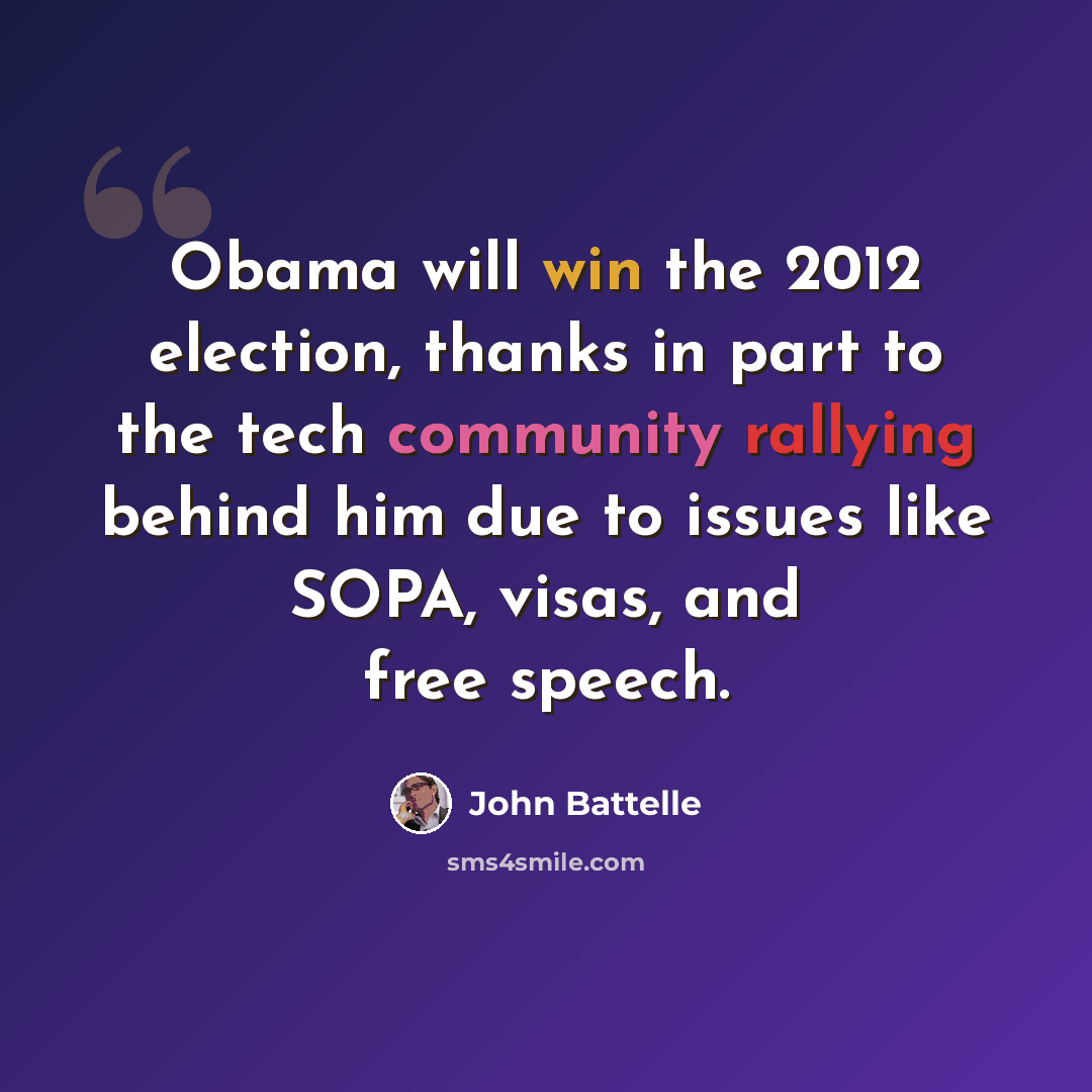 “Obama will win the 2012 election, thanks in part to the tech community rallying behind him due to issues like SOPA, visas, and free speech.” quote by John Battelle