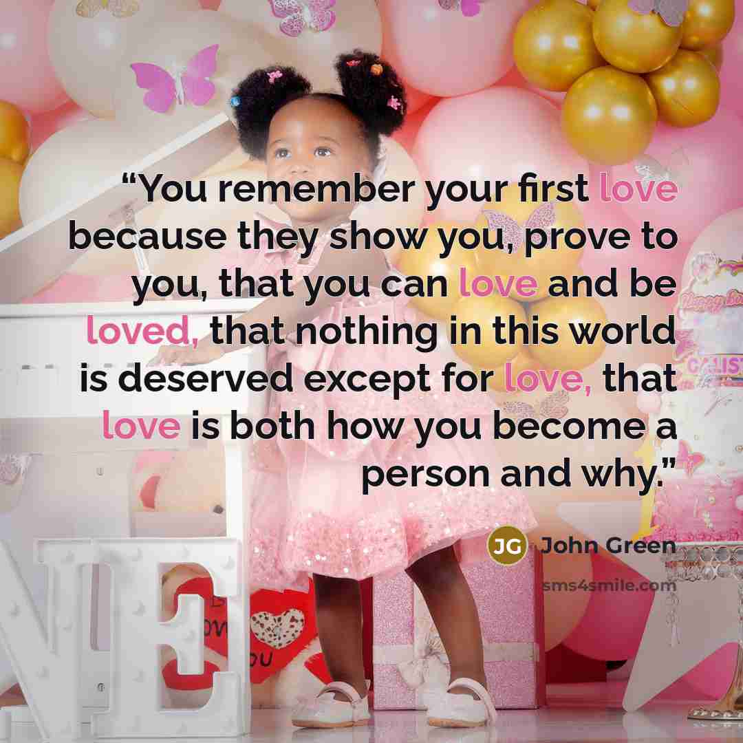 “You remember your first love because they show you, prove to you, that you can love and be loved, that nothing in this world is deserved except for love, that love is both how you become a person and why.” quote by John Green