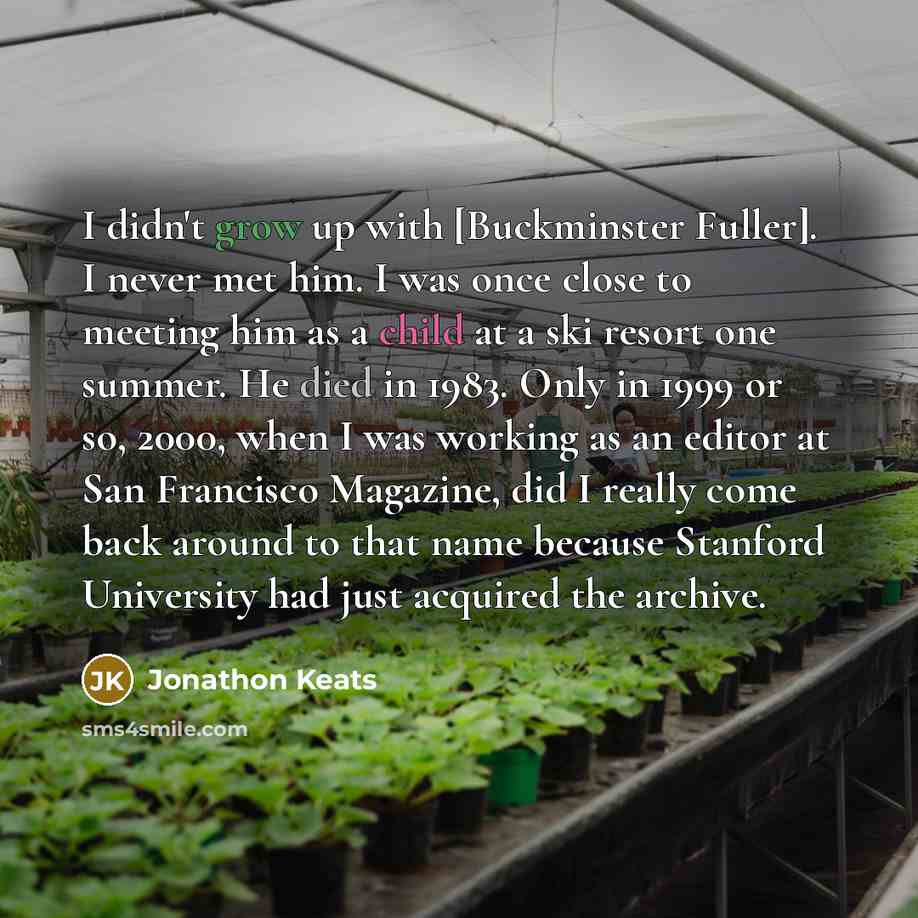 “I didn't grow up with [Buckminster Fuller]. I never met him. I was once close to meeting him as a child at a ski resort one summer. He died in 1983. Only in 1999 or so, 2000, when I was working as an editor at San Francisco Magazine, did I really come back around to that name because Stanford…” quote by Jonathon Keats