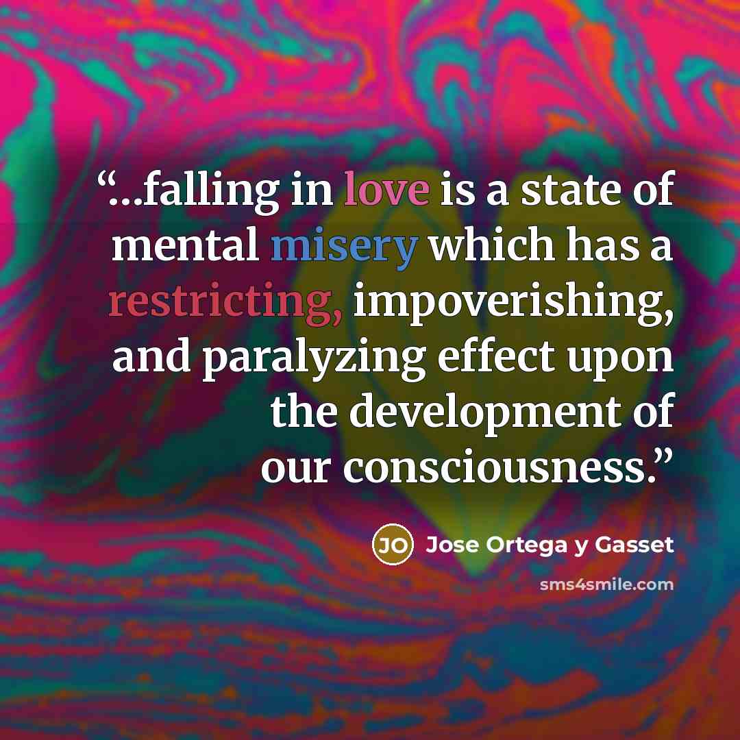 “…falling in love is a state of mental misery which has a restricting, impoverishing, and paralyzing effect upon the development of our consciousness.” quote by José Ortega y Gasset