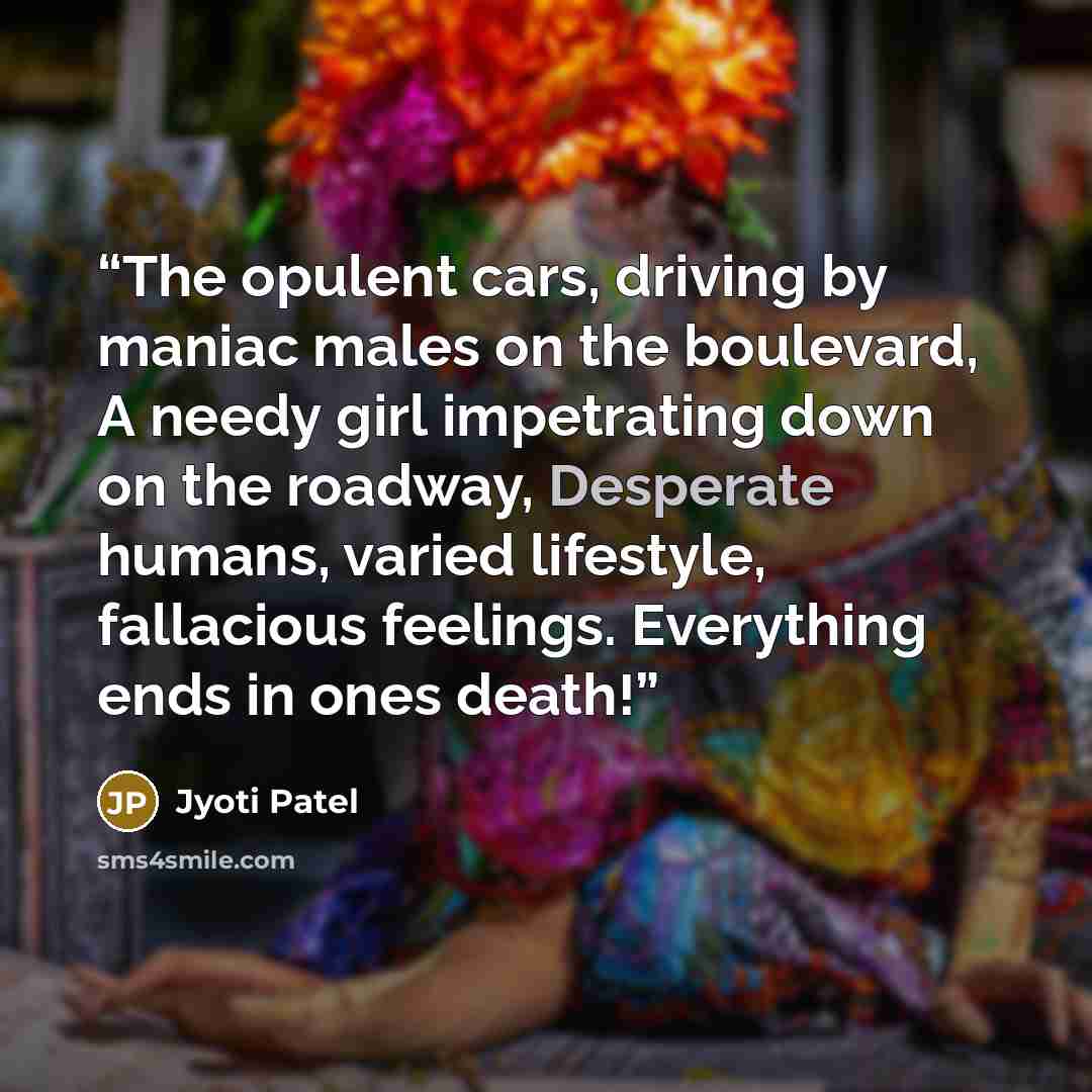 “The opulent cars, driving by maniac males on the boulevard, A needy girl impetrating down on the roadway, Desperate humans, varied lifestyle, fallacious feelings. Everything ends in ones death!” quote by Jyoti Patel