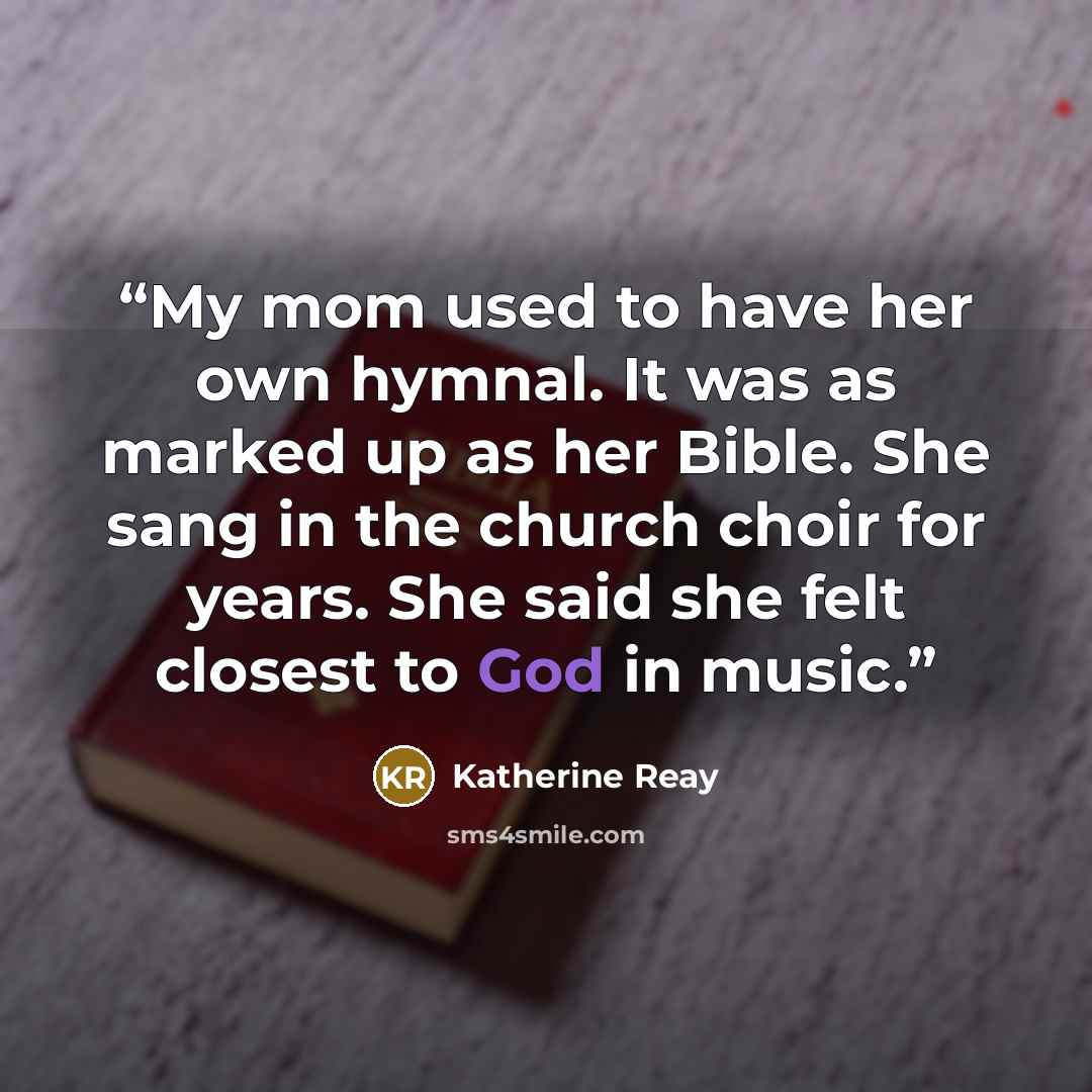 “My mom used to have her own hymnal. It was as marked up as her Bible. She sang in the church choir for years. She said she felt closest to God in music.” quote by Katherine Reay