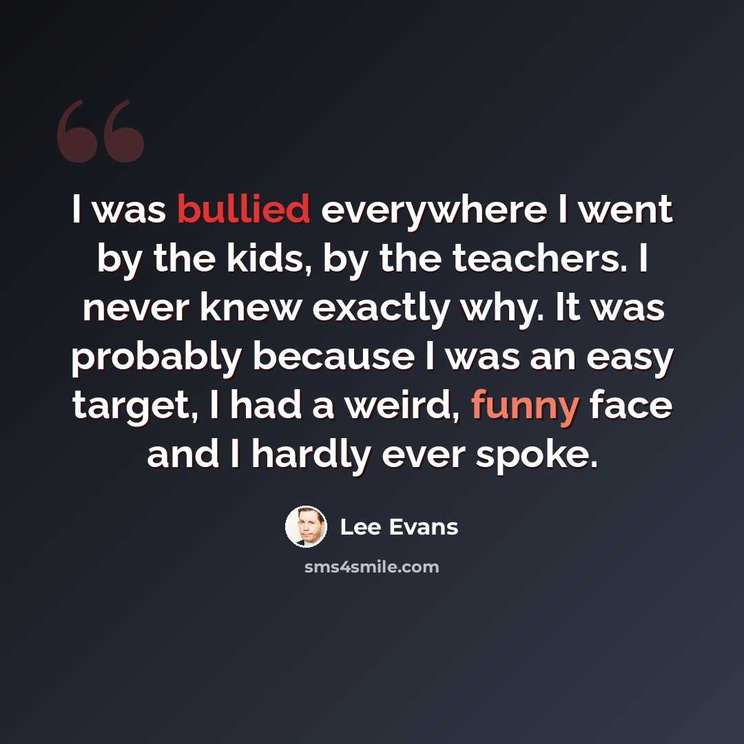 “I was bullied everywhere I went by the kids, by the teachers. I never knew exactly why. It was probably because I was an easy target, I had a weird, funny face and I hardly ever spoke.” quote by Lee Evans