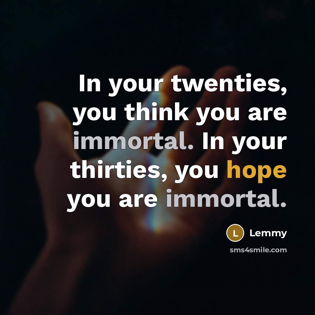 “In your twenties, you think you are immortal. In your thirties, you hope you are immortal.” quote by Lemmy
