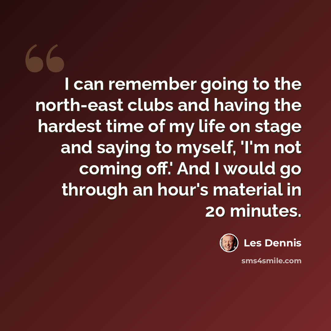 “I can remember going to the north-east clubs and having the hardest time of my life on stage and saying to myself, 'I'm not coming off.' And I would go through an hour's material in 20 minutes.” quote by Les Dennis