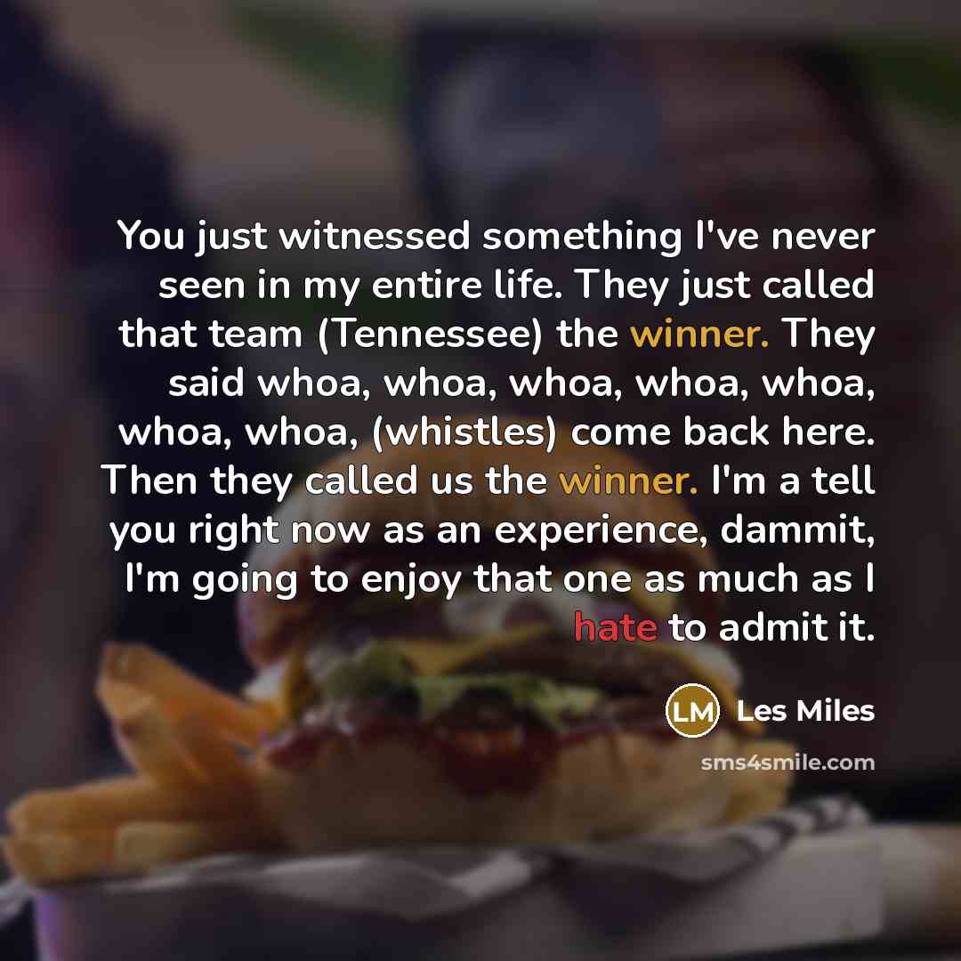 “You just witnessed something I've never seen in my entire life. They just called that team (Tennessee) the winner. They said whoa, whoa, whoa, whoa, whoa, whoa, whoa, (whistles) come back here. Then they called us the winner. I'm a tell you right now as an experience, dammit, I'm going to enjoy…” quote by Les Miles