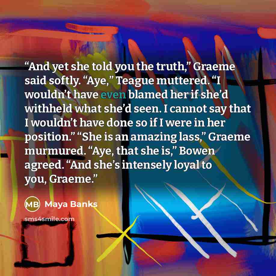 “And yet she told you the truth,” Graeme said softly. “Aye,” Teague muttered. “I wouldn’t have even blamed her if she’d withheld what she’d seen. I cannot say that I wouldn’t have done so if I were in her position.” “She is an amazing lass,” Graeme murmured. “Aye, that she is,” Bowen agreed. “And…” quote by Maya Banks