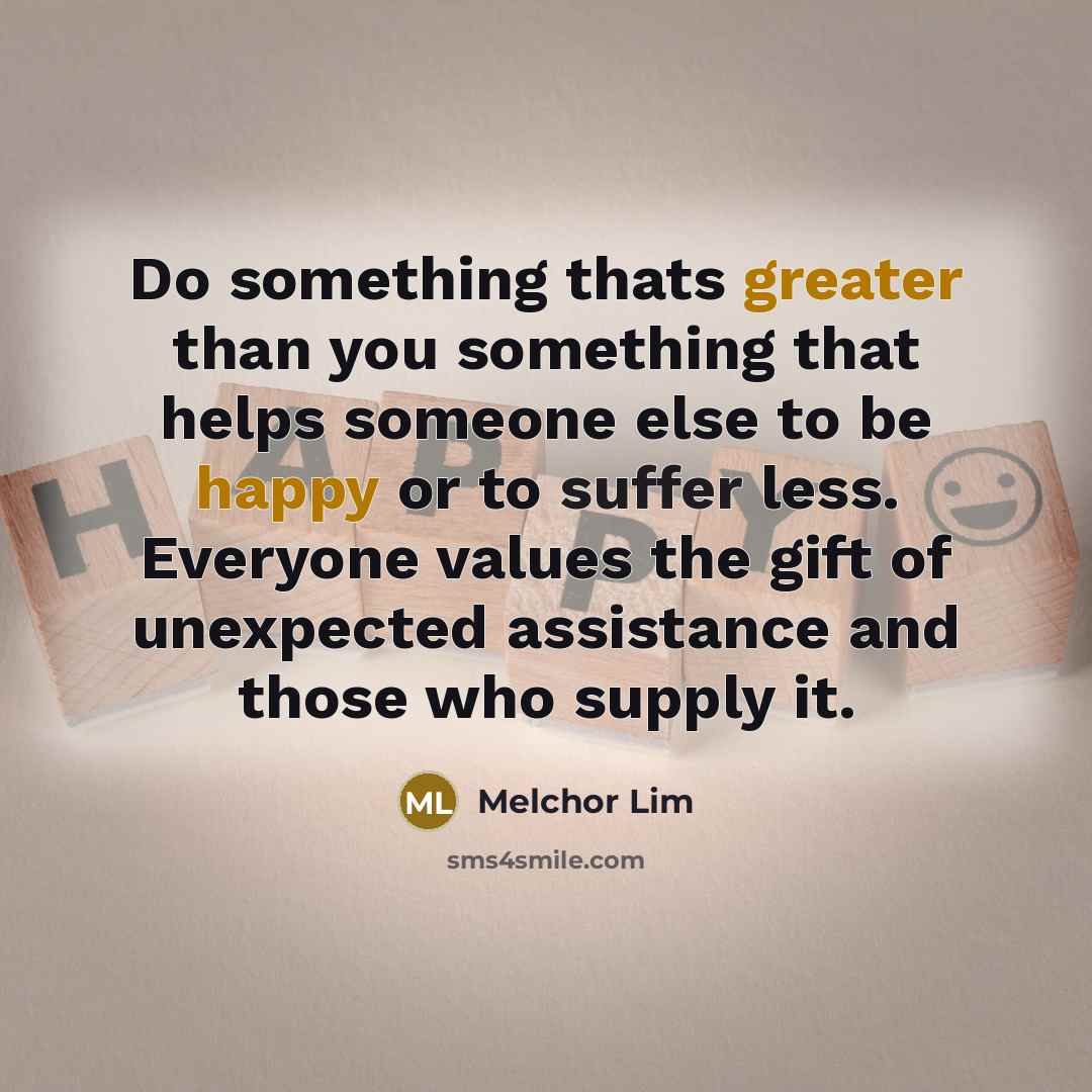 “Do something thats greater than you something that helps someone else to be happy or to suffer less. Everyone values the gift of unexpected assistance and those who supply it.” quote by Melchor Lim