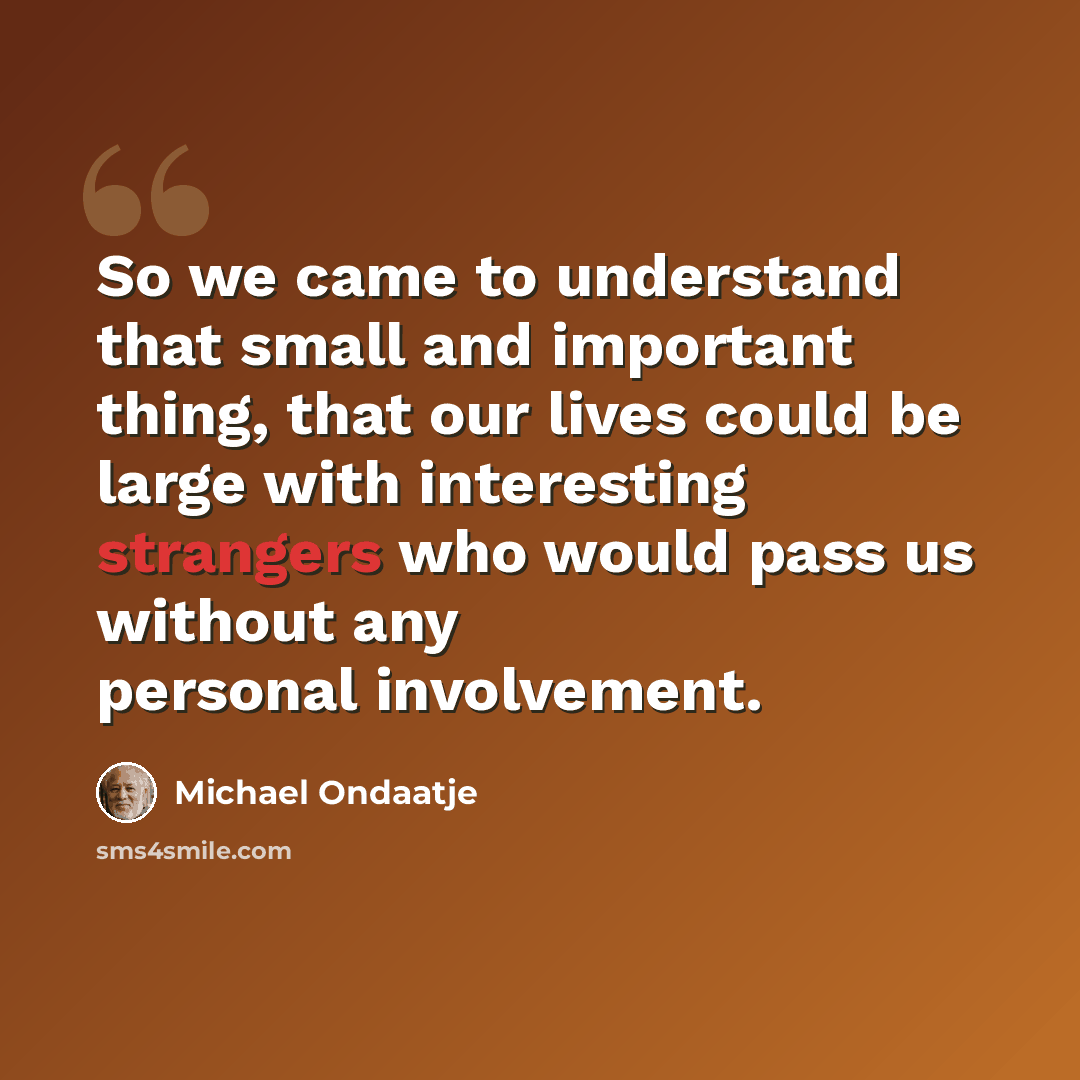 “So we came to understand that small and important thing, that our lives could be large with interesting strangers who would pass us without any personal involvement.” quote by Michael Ondaatje