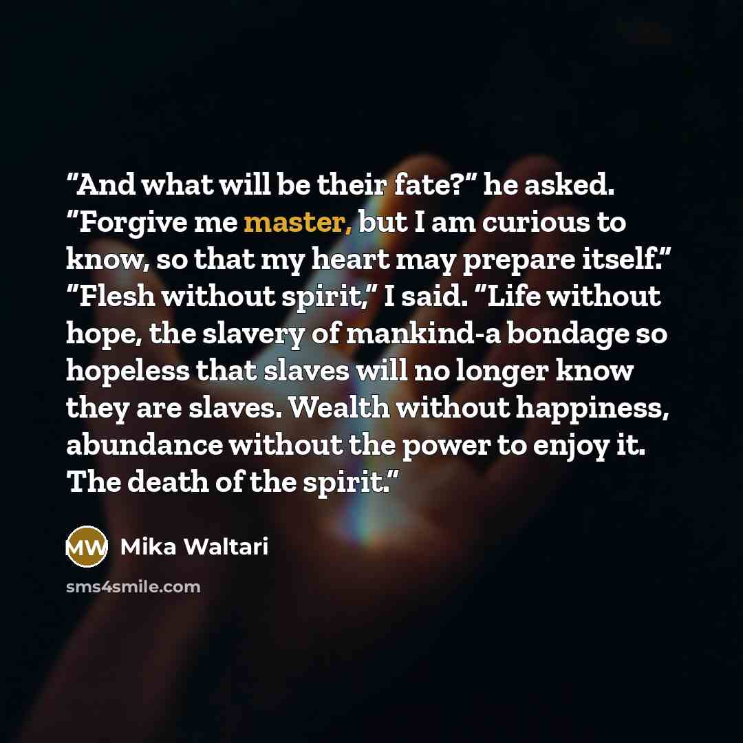 “And what will be their fate?” he asked. “Forgive me master, but I am curious to know, so that my heart may prepare itself.” “Flesh without spirit,” I said. “Life without hope, the slavery of mankind-a bondage so hopeless that slaves will no longer know they are slaves. Wealth without happiness…” quote by Mika Waltari