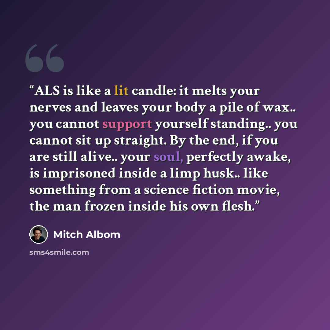 “ALS is like a lit candle: it melts your nerves and leaves your body a pile of wax.. you cannot support yourself standing.. you cannot sit up straight. By the end, if you are still alive.. your soul, perfectly awake, is imprisoned inside a limp husk.. like something from a science fiction movie…” quote by Mitch Albom