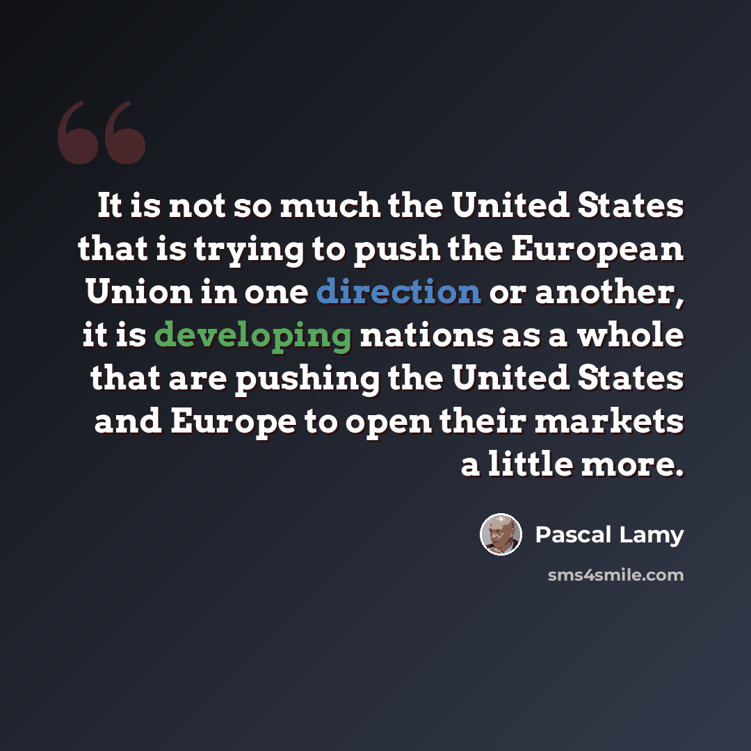“It is not so much the United States that is trying to push the European Union in one direction or another, it is developing nations as a whole that are pushing the United States and Europe to open their markets a little more.” quote by Pascal Lamy