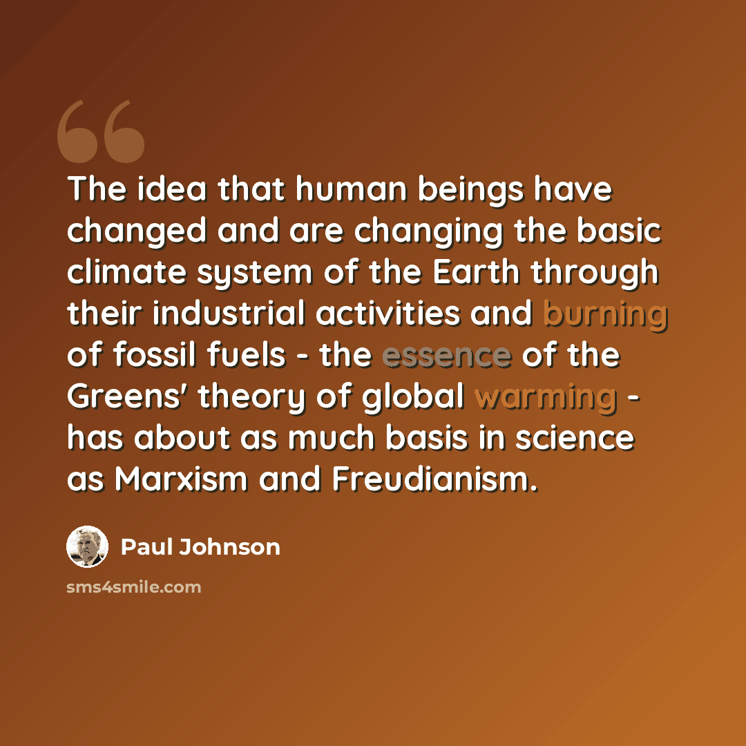 “The idea that human beings have changed and are changing the basic climate system of the Earth through their industrial activities and burning of fossil fuels - the essence of the Greens' theory of global warming - has about as much basis in science as Marxism and Freudianism.” quote by Paul Johnson
