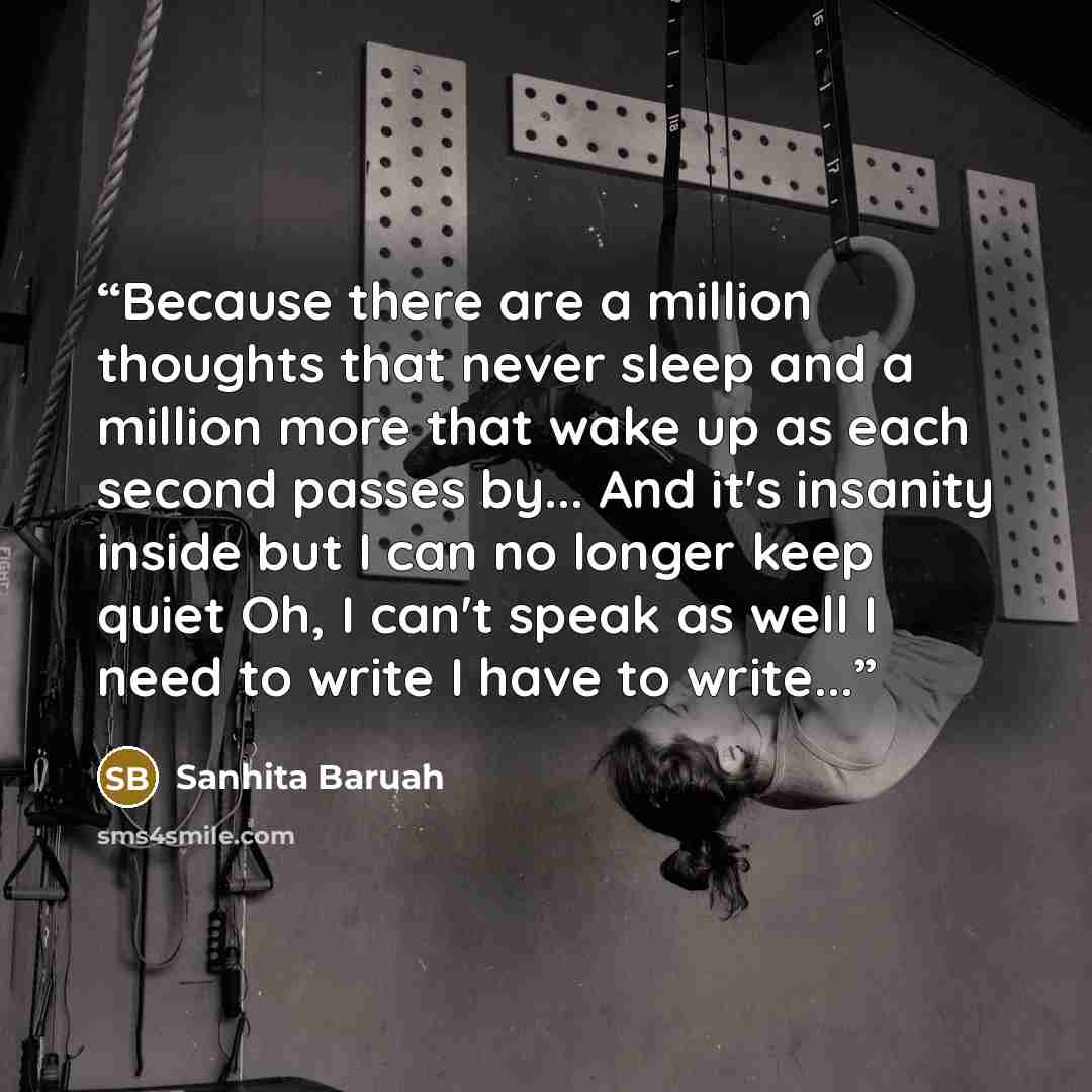 “Because there are a million thoughts that never sleep and a million more that wake up as each second passes by... And it's insanity inside but I can no longer keep quiet Oh, I can't speak as well I need to write I have to write...” quote by Sanhita Baruah