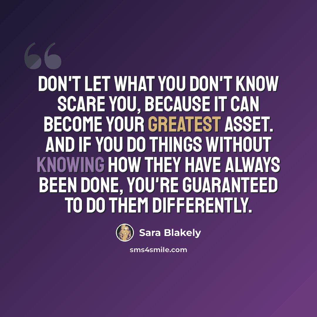 “Don't let what you don't know scare you, because it can become your greatest asset. And if you do things without knowing how they have always been done, you're guaranteed to do them differently.” quote by Sara Blakely