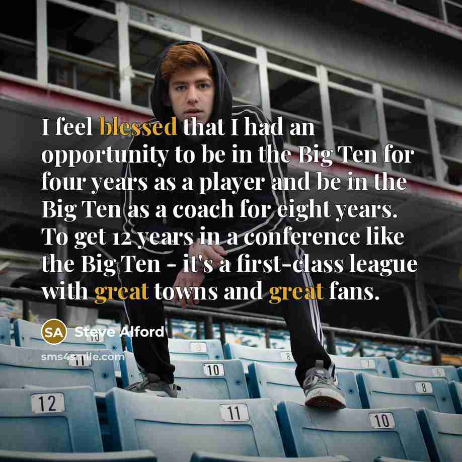 “I feel blessed that I had an opportunity to be in the Big Ten for four years as a player and be in the Big Ten as a coach for eight years. To get 12 years in a conference like the Big Ten - it's a first-class league with great towns and great fans.” quote by Steve Alford