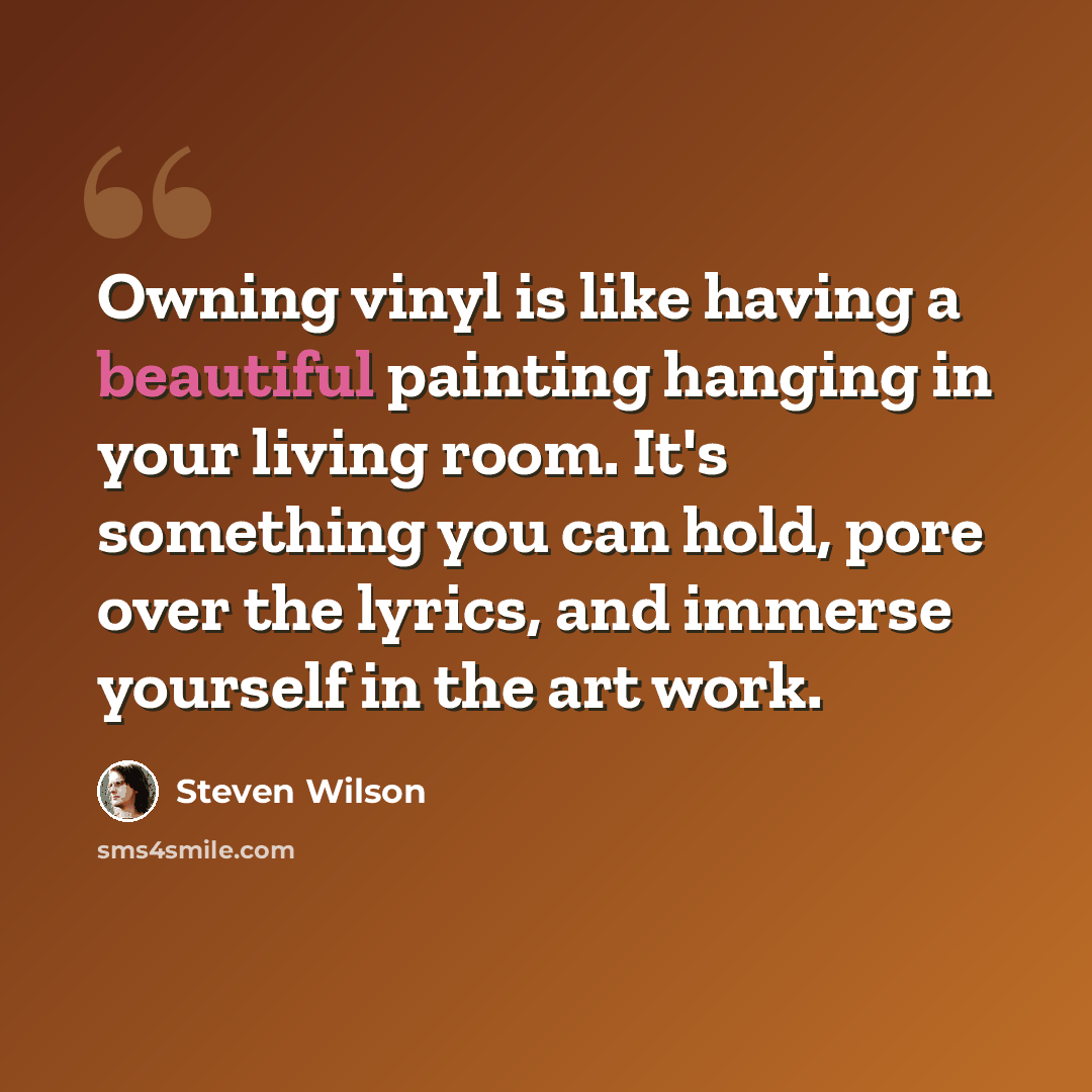 “Owning vinyl is like having a beautiful painting hanging in your living room. It's something you can hold, pore over the lyrics, and immerse yourself in the art work.” quote by Steven Wilson
