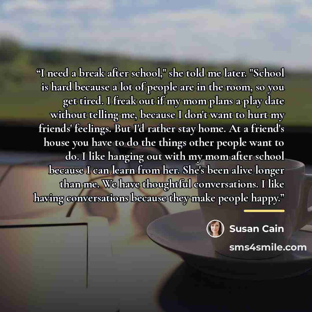 “I need a break after school," she told me later. "School is hard because a lot of people are in the room, so you get tired. I freak out if my mom plans a play date without telling me, because I don't want to hurt my friends' feelings. But I'd rather stay home. At a friend's house you have to do…” quote by Susan Cain