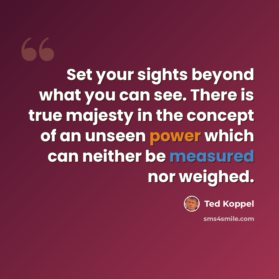 “Set your sights beyond what you can see. There is true majesty in the concept of an unseen power which can neither be measured nor weighed.” quote by Ted Koppel