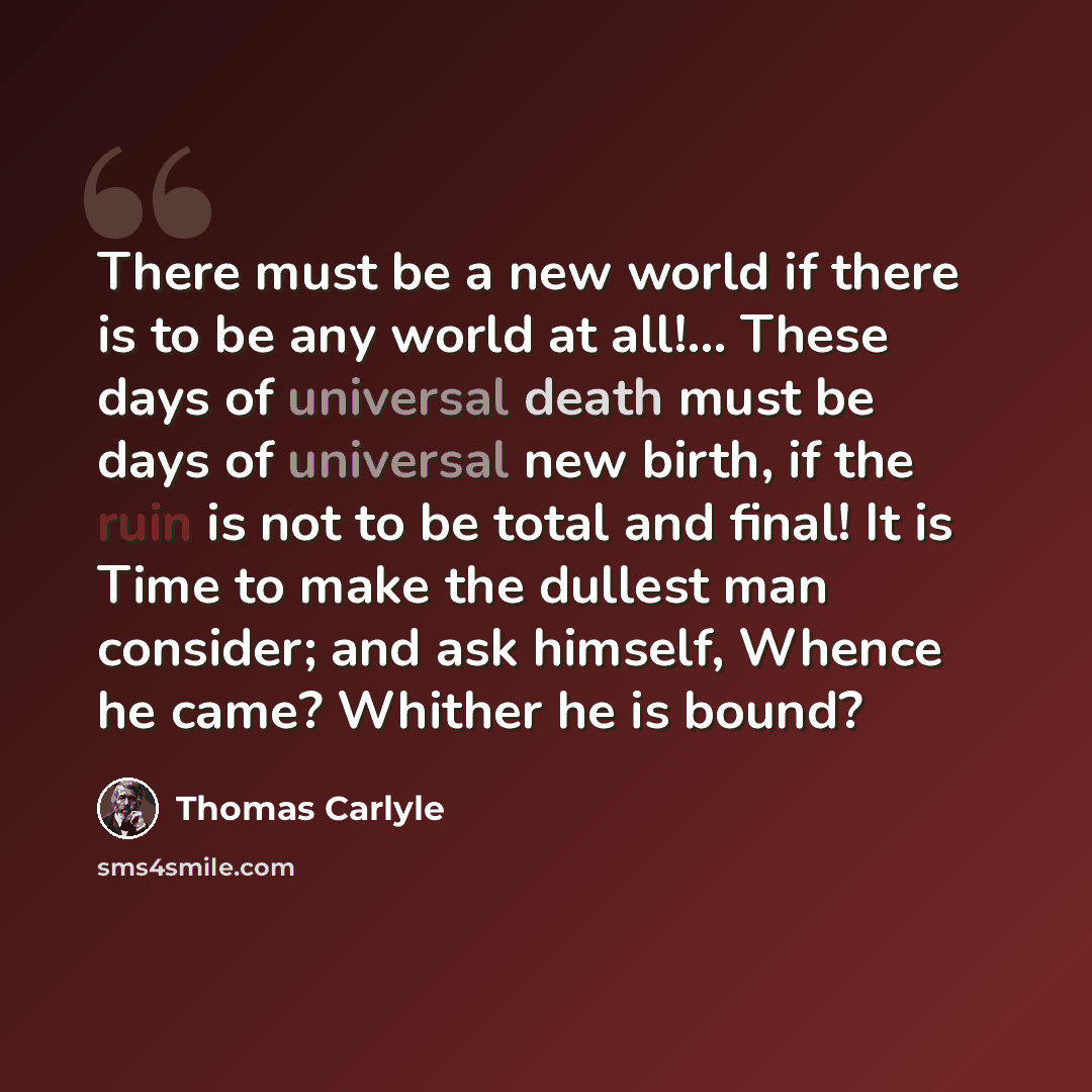 “There must be a new world if there is to be any world at all!... These days of universal death must be days of universal new birth, if the ruin is not to be total and final! It is Time to make the dullest man consider; and ask himself, Whence he came? Whither he is bound?” quote by Thomas Carlyle