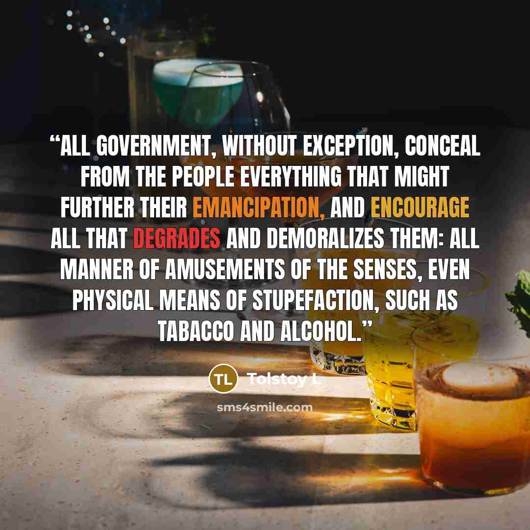 “All government, without exception, conceal from the people everything that might further their emancipation, and encourage all that degrades and demoralizes them: all manner of amusements of the senses, even physical means of stupefaction, such as tabacco and alcohol.” quote by Tolstoy L