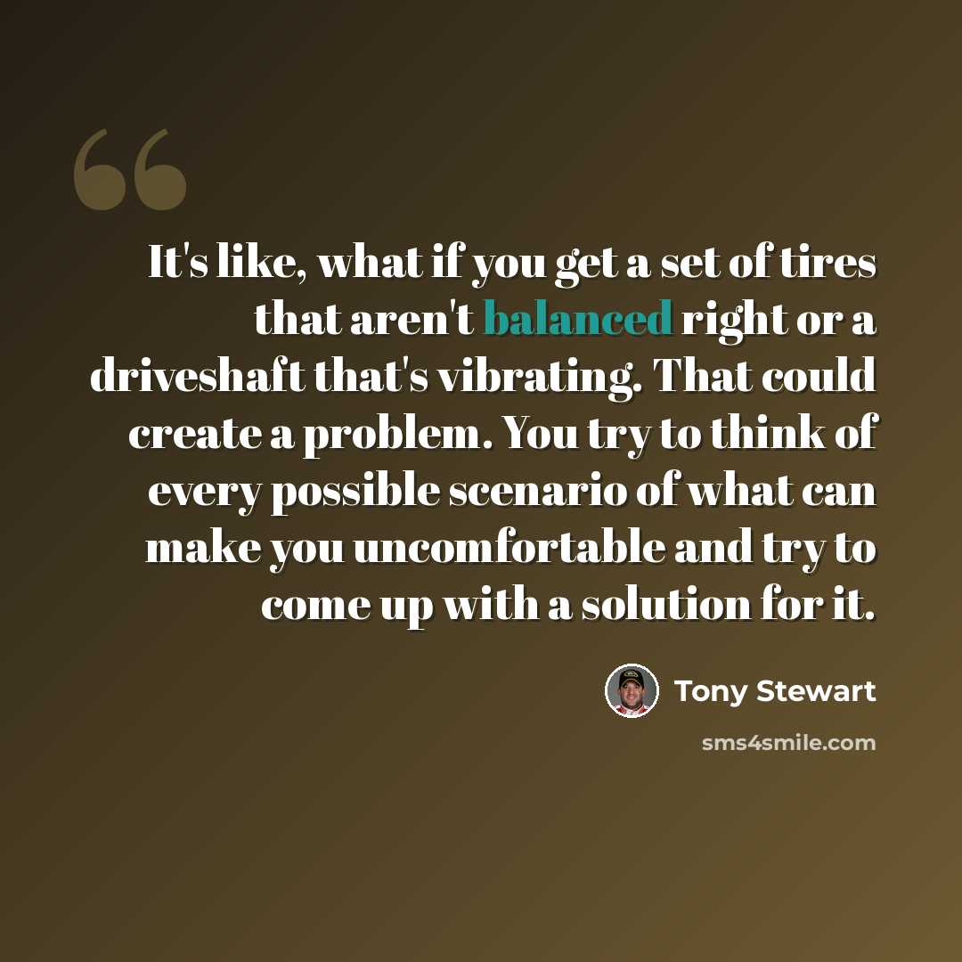 “It's like, what if you get a set of tires that aren't balanced right or a driveshaft that's vibrating. That could create a problem. You try to think of every possible scenario of what can make you uncomfortable and try to come up with a solution for it.” quote by Tony Stewart