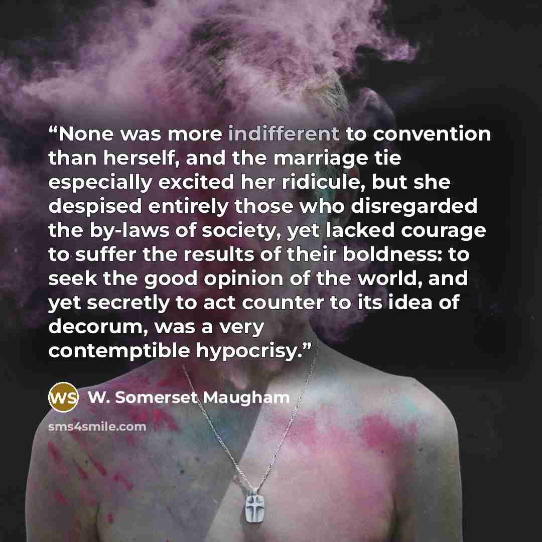 “None was more indifferent to convention than herself, and the marriage tie especially excited her ridicule, but she despised entirely those who disregarded the by-laws of society, yet lacked courage to suffer the results of their boldness: to seek the good opinion of the world, and yet secretly to…” quote by W. Somerset Maugham