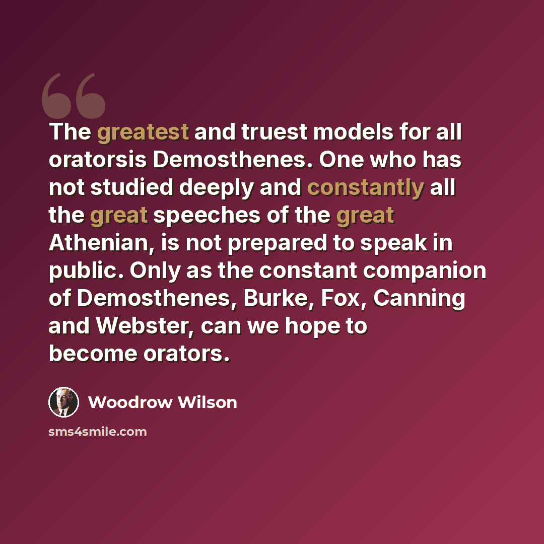 “The greatest and truest models for all oratorsis Demosthenes. One who has not studied deeply and constantly all the great speeches of the great Athenian, is not prepared to speak in public. Only as the constant companion of Demosthenes, Burke, Fox, Canning and Webster, can we hope to become orators.” quote by Woodrow Wilson
