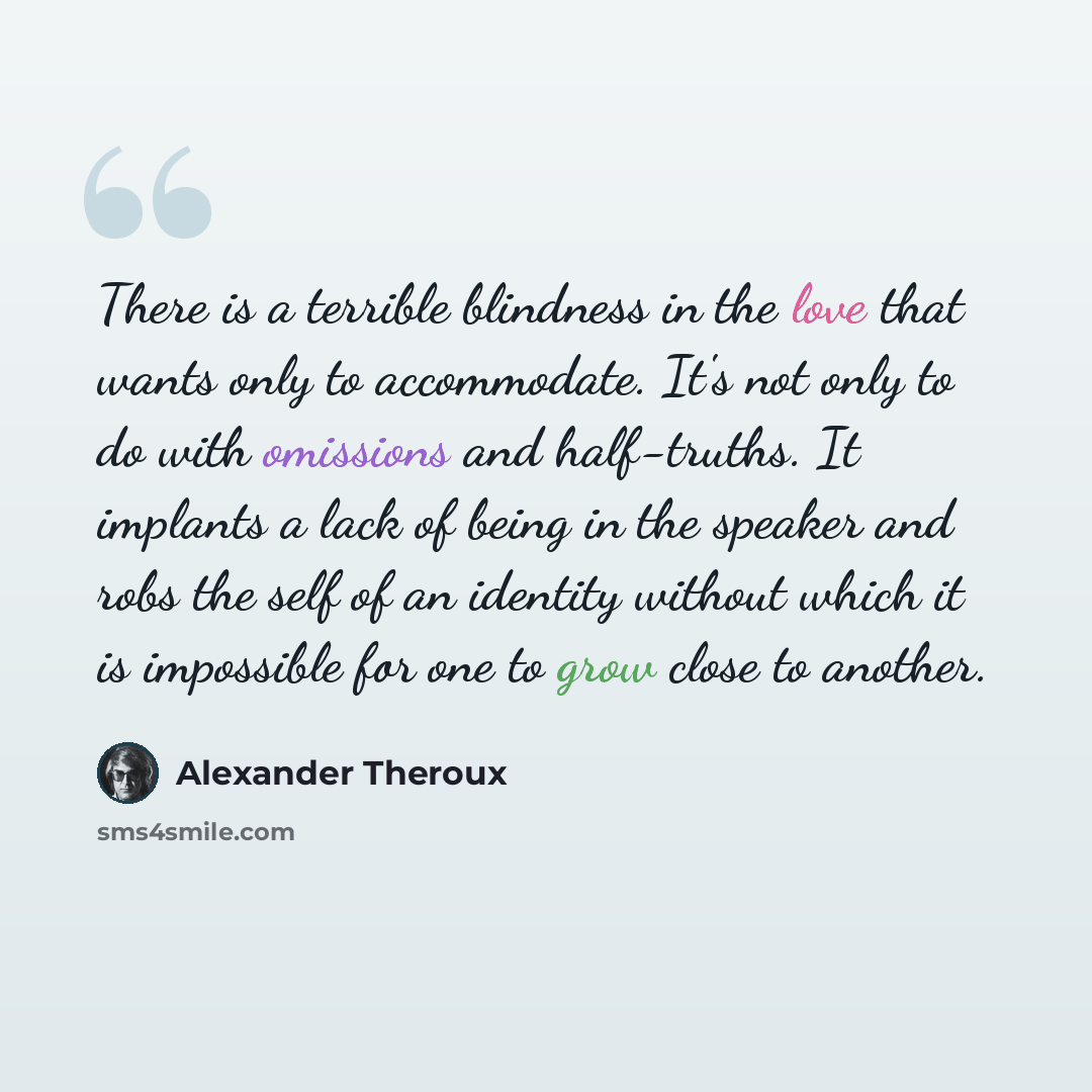 “There is a terrible blindness in the love that wants only to accommodate. It's not only to do with omissions and half-truths. It implants a lack of being in the speaker and robs the self of an identity without which it is impossible for one to grow close to another.” quote by Alexander Theroux