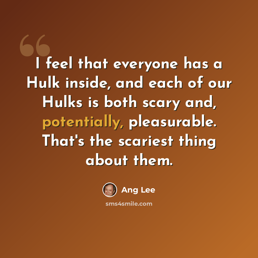 “I feel that everyone has a Hulk inside, and each of our Hulks is both scary and, potentially, pleasurable. That's the scariest thing about them.” quote by Ang Lee