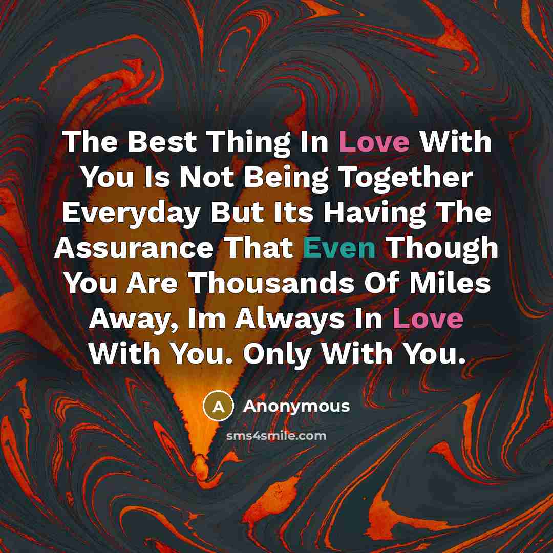 “The Best Thing In Love With You Is Not Being Together Everyday But Its Having The Assurance That Even Though You Are Thousands Of Miles Away, Im Always In Love With You. Only With You.” quote by Anonymous