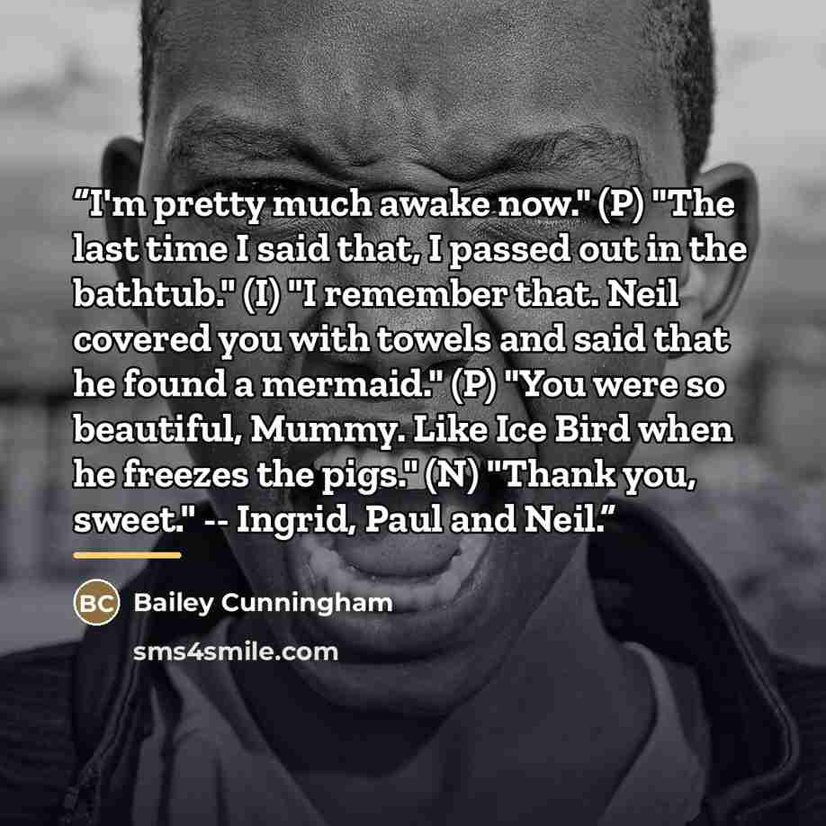 “I'm pretty much awake now." (P) "The last time I said that, I passed out in the bathtub." (I) "I remember that. Neil covered you with towels and said that he found a mermaid." (P) "You were so beautiful, Mummy. Like Ice Bird when he freezes the pigs." (N) "Thank you, sweet." -- Ingrid, Paul and…” quote by Bailey Cunningham