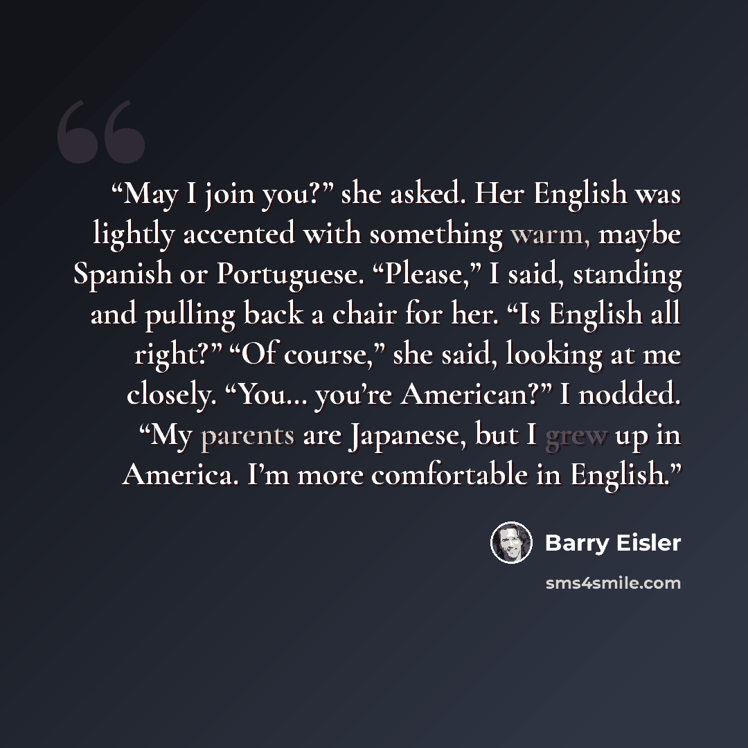 “May I join you?” she asked. Her English was lightly accented with something warm, maybe Spanish or Portuguese. “Please,” I said, standing and pulling back a chair for her. “Is English all right?” “Of course,” she said, looking at me closely. “You… you’re American?” I nodded. “My parents are…” quote by Barry Eisler