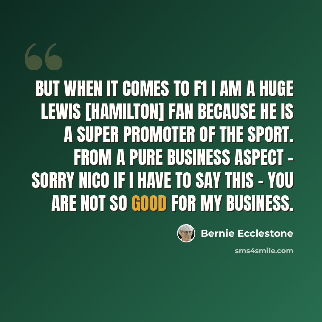 “But when it comes to F1 I am a huge Lewis [Hamilton] fan because he is a super promoter of the sport. From a pure business aspect - sorry Nico if I have to say this - you are not so good for my business.” quote by Bernie Ecclestone