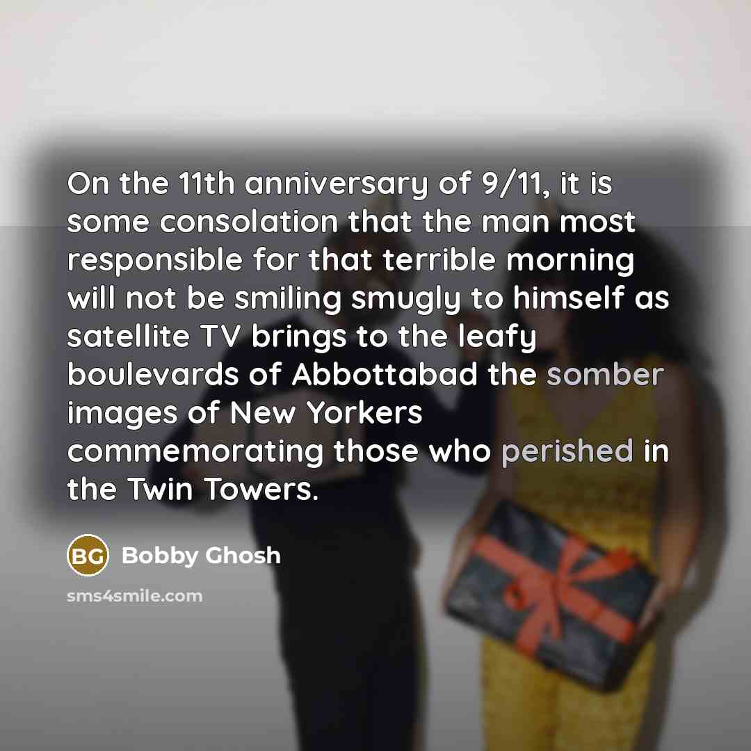 “On the 11th anniversary of 9/11, it is some consolation that the man most responsible for that terrible morning will not be smiling smugly to himself as satellite TV brings to the leafy boulevards of Abbottabad the somber images of New Yorkers commemorating those who perished in the Twin Towers.” quote by Bobby Ghosh