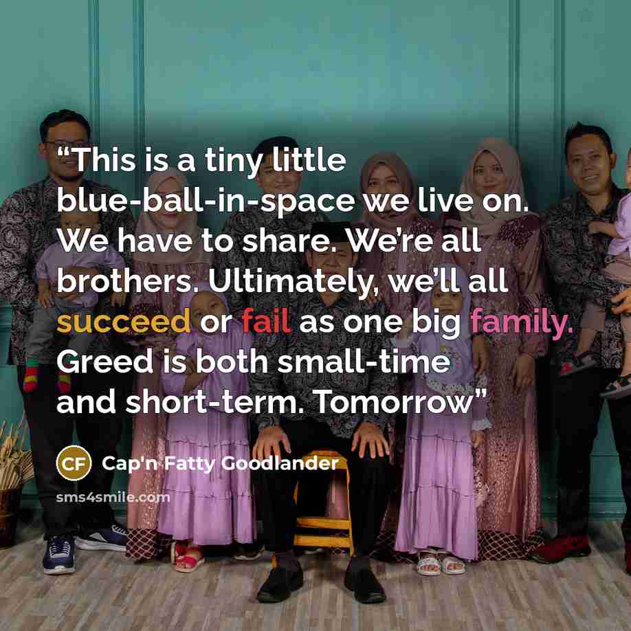 “This is a tiny little blue-ball-in-space we live on. We have to share. We’re all brothers. Ultimately, we’ll all succeed or fail as one big family. Greed is both small-time and short-term. Tomorrow” quote by Cap'n Fatty Goodlander