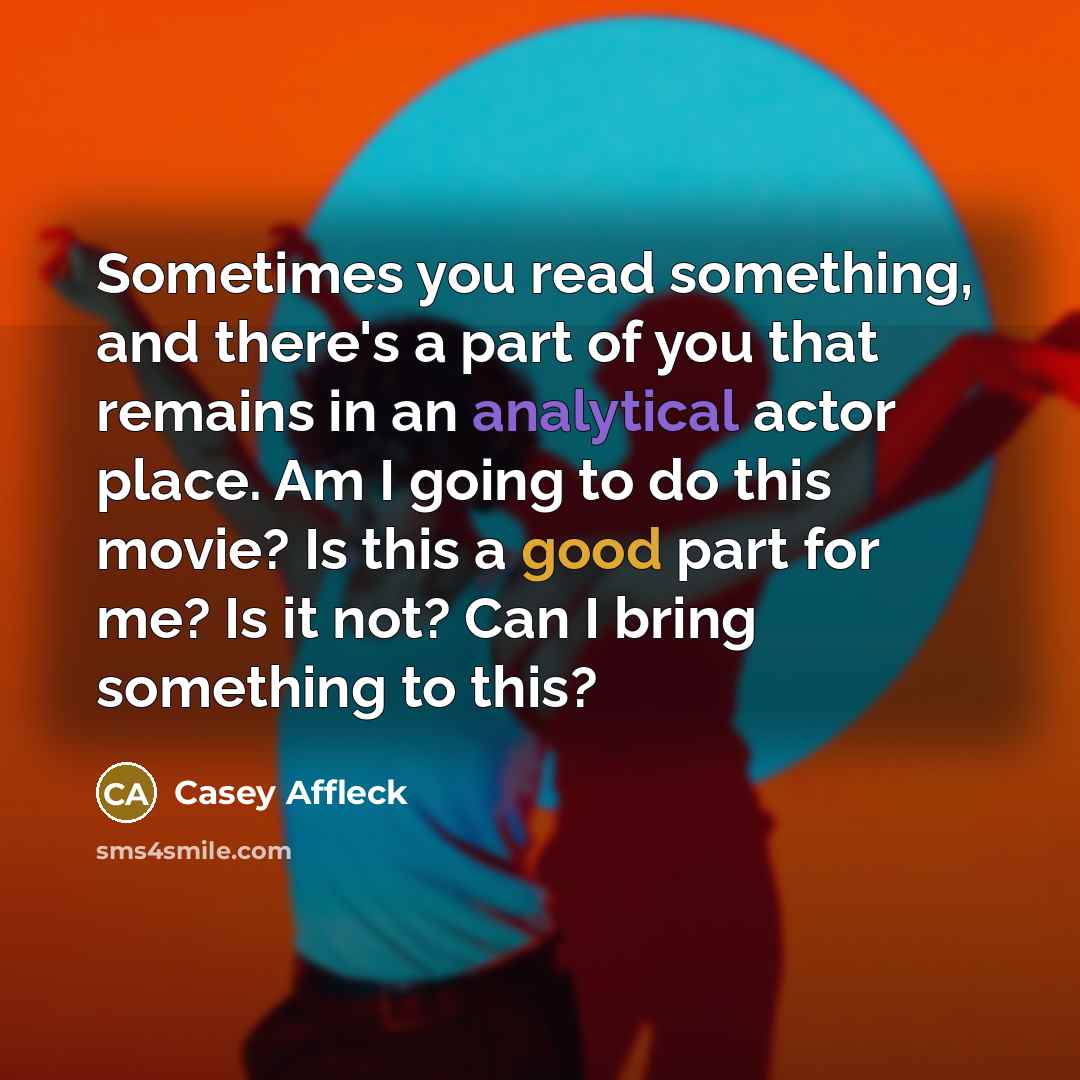 “Sometimes you read something, and there's a part of you that remains in an analytical actor place. Am I going to do this movie? Is this a good part for me? Is it not? Can I bring something to this?” quote by Casey Affleck