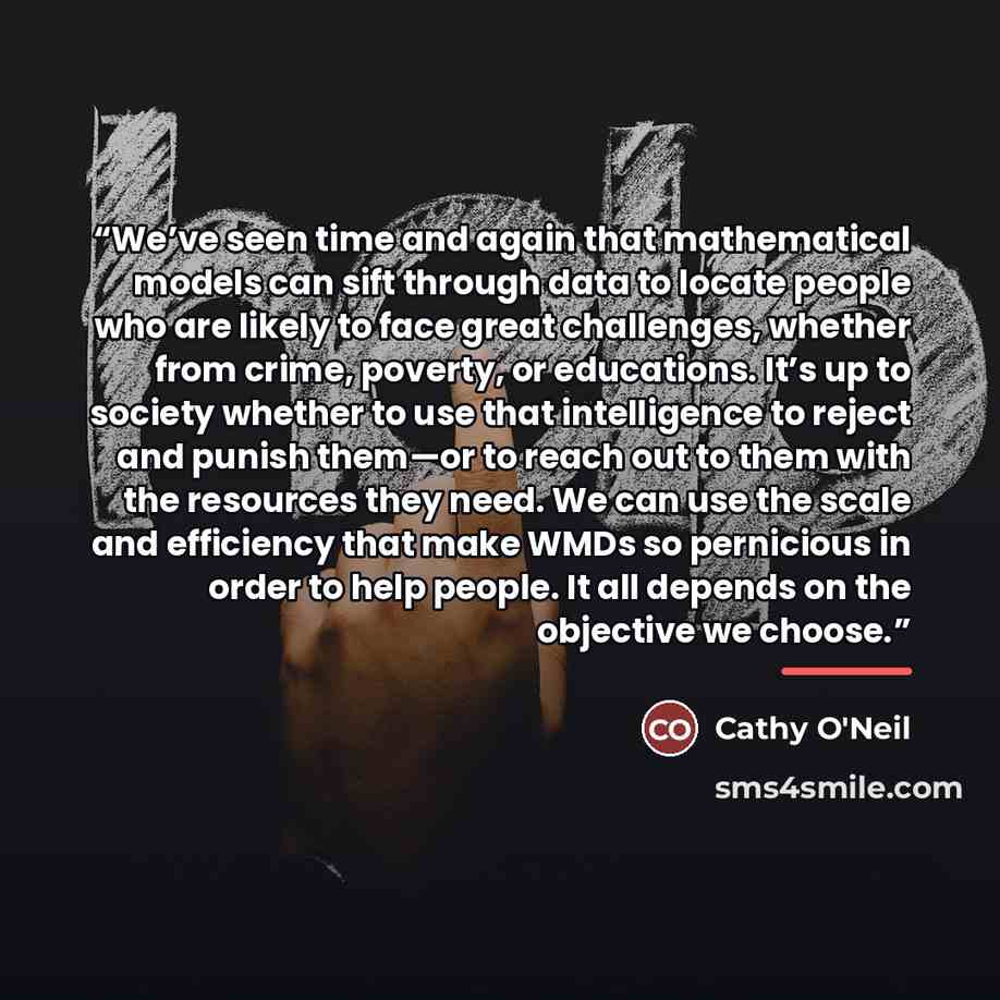 “We’ve seen time and again that mathematical models can sift through data to locate people who are likely to face great challenges, whether from crime, poverty, or educations. It’s up to society whether to use that intelligence to reject and punish them—or to reach out to them with the resources…” quote by Cathy O'Neil
