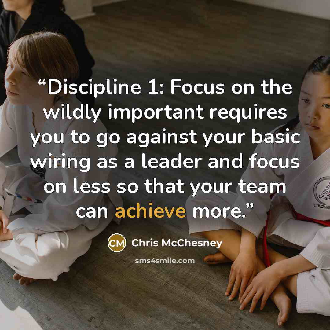 “Discipline 1: Focus on the wildly important requires you to go against your basic wiring as a leader and focus on less so that your team can achieve more.” quote by Chris McChesney