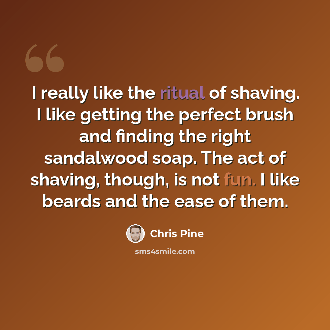 “I really like the ritual of shaving. I like getting the perfect brush and finding the right sandalwood soap. The act of shaving, though, is not fun. I like beards and the ease of them.” quote by Chris Pine