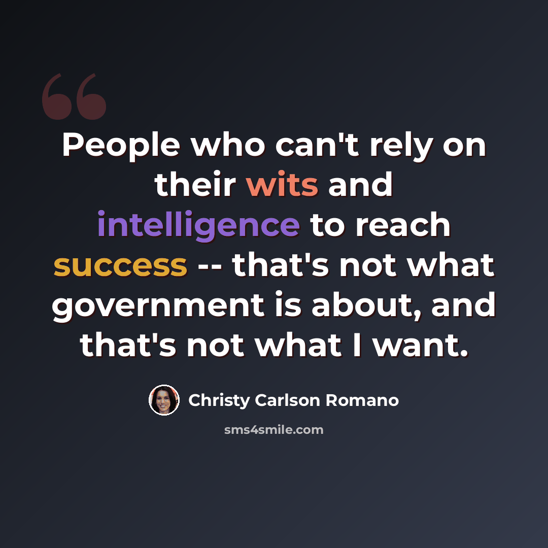 “People who can't rely on their wits and intelligence to reach success -- that's not what government is about, and that's not what I want.” quote by Christy Carlson Romano