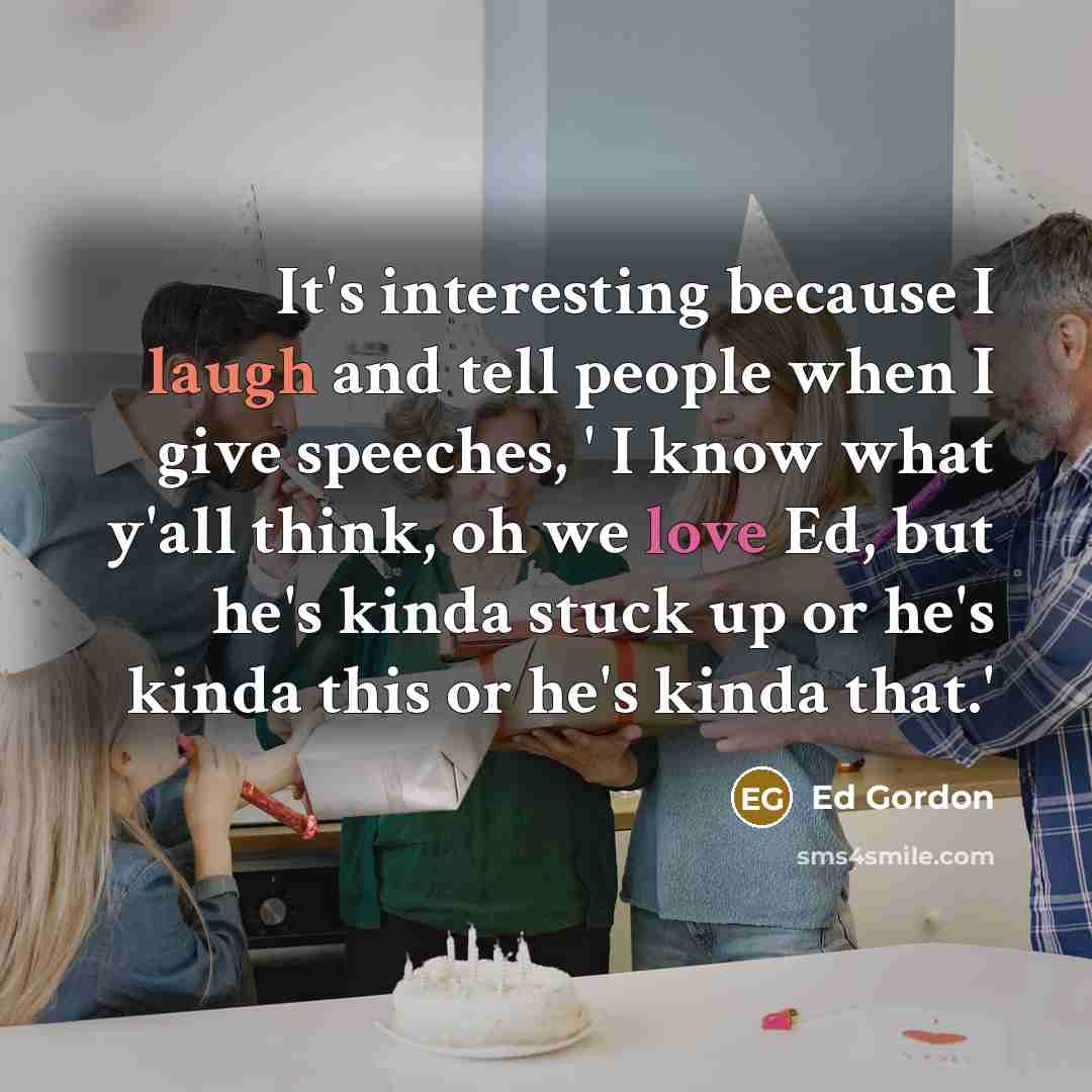 “It's interesting because I laugh and tell people when I give speeches, ' I know what y'all think, oh we love Ed, but he's kinda stuck up or he's kinda this or he's kinda that.'” quote by Ed Gordon