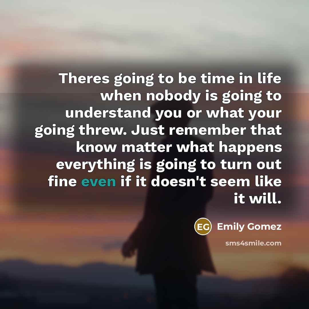 “Theres going to be time in life when nobody is going to understand you or what your going threw. Just remember that know matter what happens everything is going to turn out fine even if it doesn't seem like it will.” quote by Emily Gomez