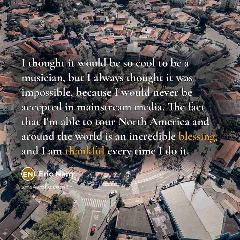 “I thought it would be so cool to be a musician, but I always thought it was impossible, because I would never be accepted in mainstream media. The fact that I'm able to tour North America and around the world is an incredible blessing, and I am thankful every time I do it.” quote by Eric Nam