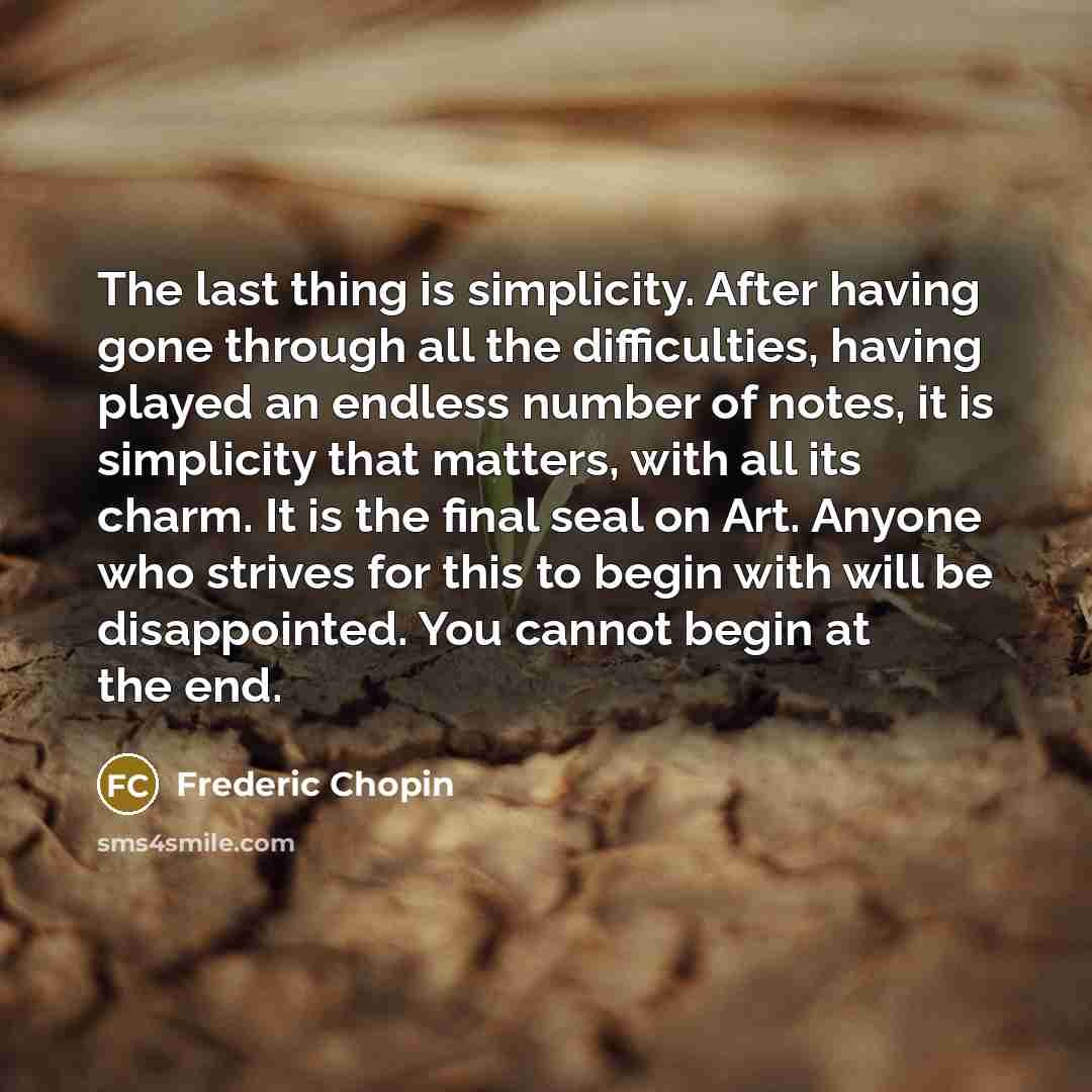 “The last thing is simplicity. After having gone through all the difficulties, having played an endless number of notes, it is simplicity that matters, with all its charm. It is the final seal on Art. Anyone who strives for this to begin with will be disappointed. You cannot begin at the end.” quote by Frederic Chopin