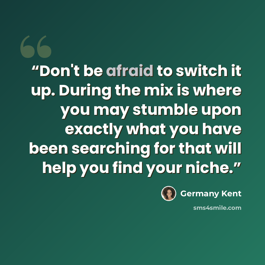 “Don't be afraid to switch it up. During the mix is where you may stumble upon exactly what you have been searching for that will help you find your niche.” quote by Germany Kent