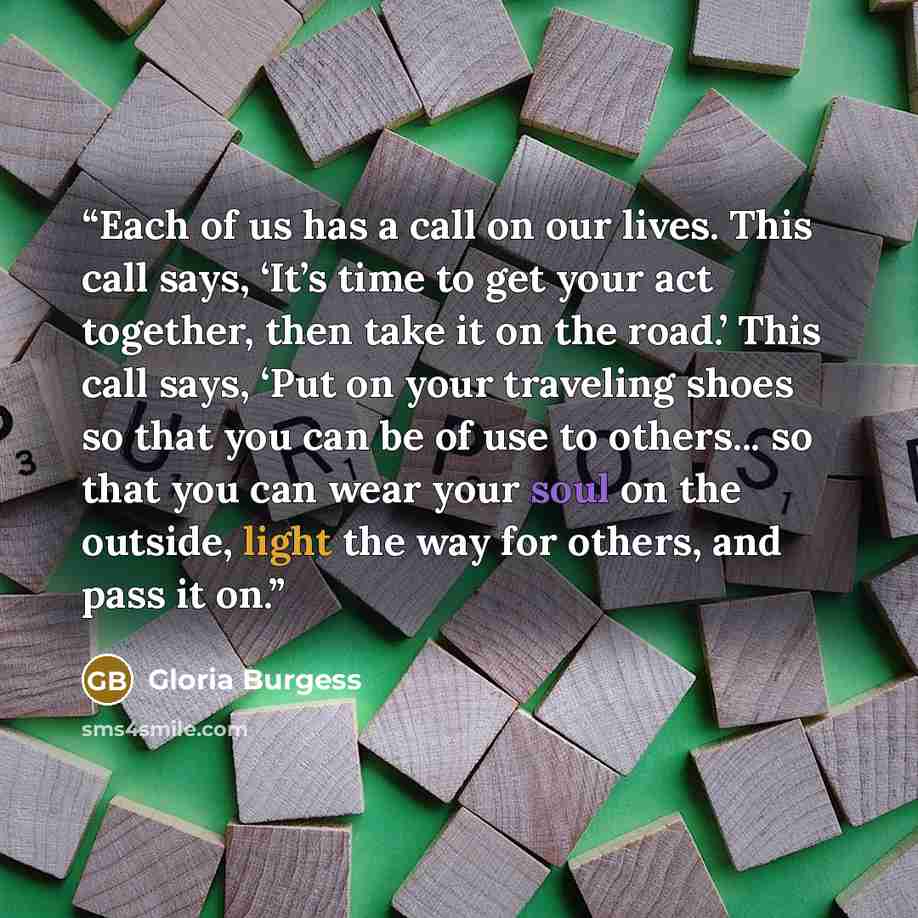 “Each of us has a call on our lives. This call says, ‘It’s time to get your act together, then take it on the road.’ This call says, ‘Put on your traveling shoes so that you can be of use to others... so that you can wear your soul on the outside, light the way for others, and pass it on.” quote by Gloria Burgess