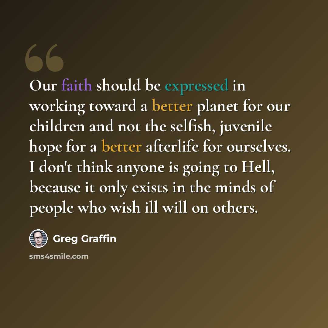 “Our faith should be expressed in working toward a better planet for our children and not the selfish, juvenile hope for a better afterlife for ourselves. I don't think anyone is going to Hell, because it only exists in the minds of people who wish ill will on others.” quote by Greg Graffin