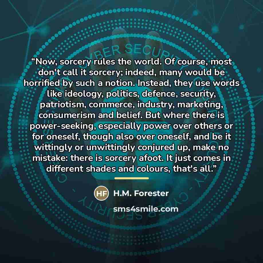“Now, sorcery rules the world. Of course, most don't call it sorcery; indeed, many would be horrified by such a notion. Instead, they use words like ideology, politics, defence, security, patriotism, commerce, industry, marketing, consumerism and belief. But where there is power-seeking, especially…” quote by H.M. Forester